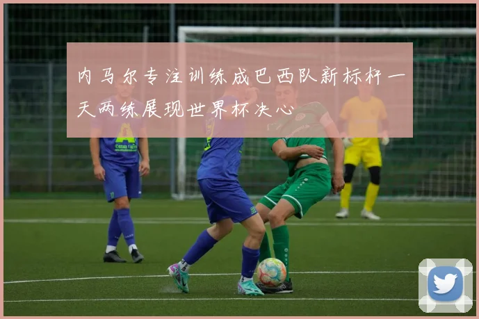 内马尔专注训练成巴西队新标杆一天两练展现世界杯决心