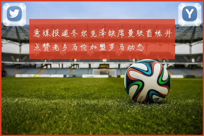 意媒报道齐尔克泽缺席曼联首练并点赞老乡马伦加盟罗马动态