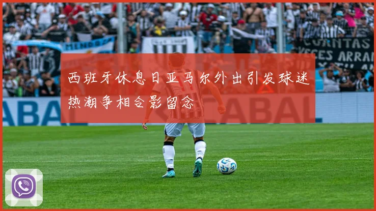 西班牙休息日亚马尔外出引发球迷热潮争相合影留念