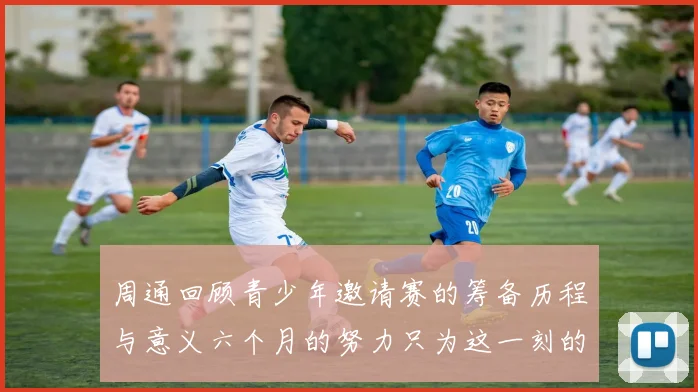 周通回顾青少年邀请赛的筹备历程与意义六个月的努力只为这一刻的精彩