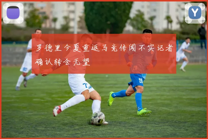 罗德里今夏重返马竞传闻不实记者确认转会无望