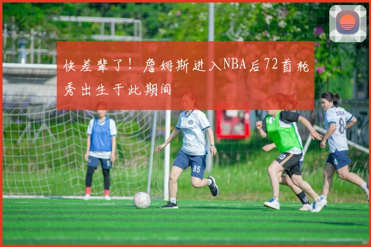 快差辈了！詹姆斯进入NBA后72首轮秀出生于此期间