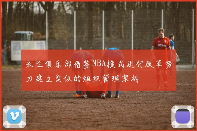 米兰俱乐部借鉴NBA模式进行改革努力建立类似的组织管理架构
