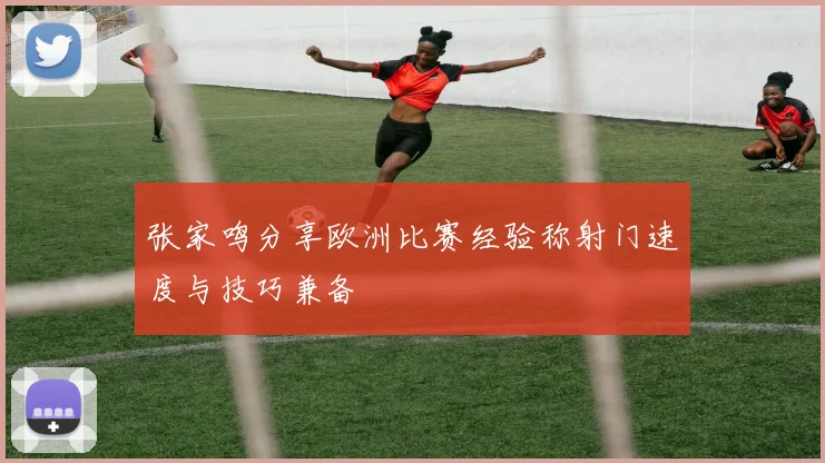 张家鸣分享欧洲比赛经验称射门速度与技巧兼备