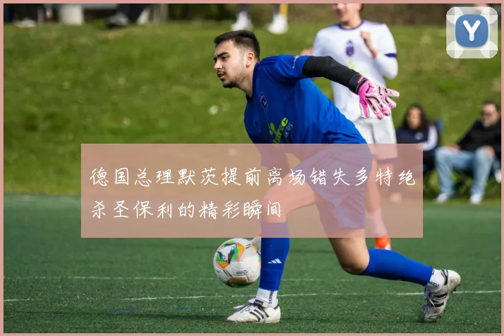 德国总理默茨提前离场错失多特绝杀圣保利的精彩瞬间