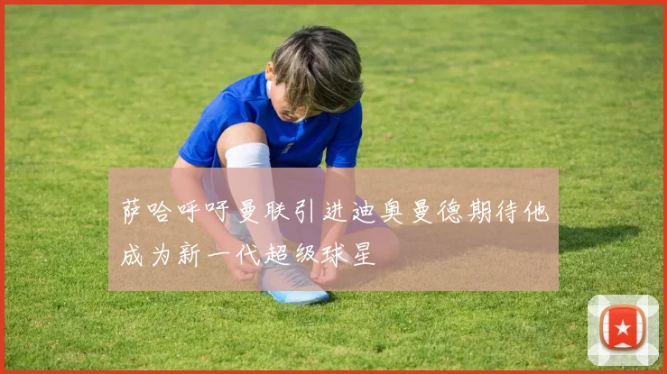 萨哈呼吁曼联引进迪奥曼德期待他成为新一代超级球星