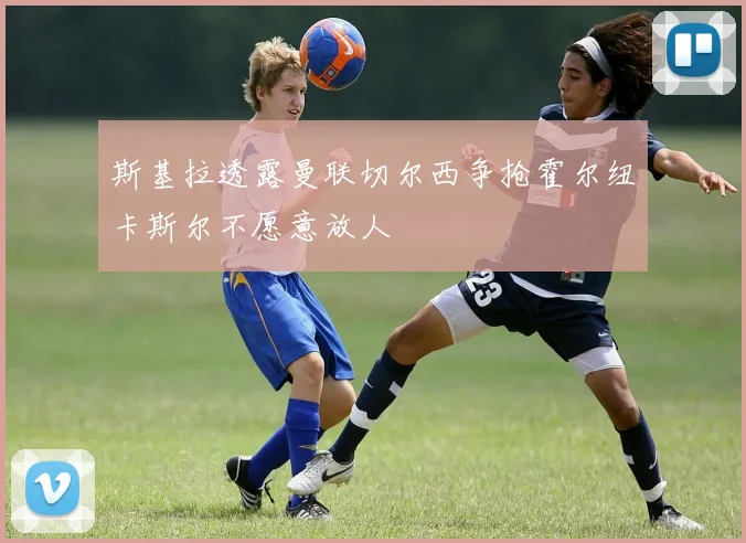 斯基拉透露曼联切尔西争抢霍尔纽卡斯尔不愿意放人