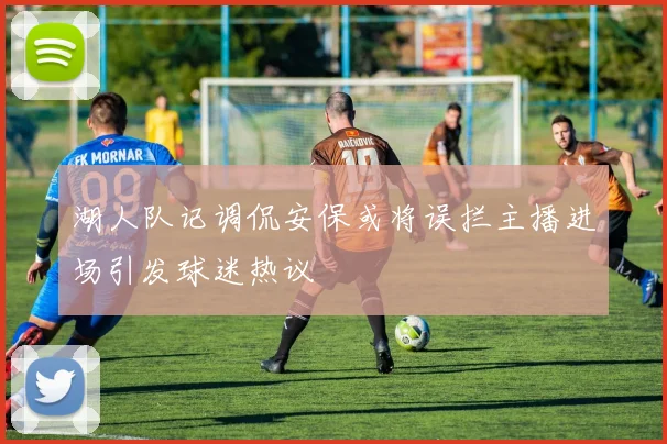 湖人队记调侃安保或将误拦主播进场引发球迷热议